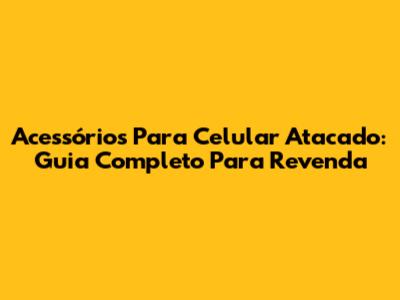 Acessórios Para Celular Atacado: Guia Completo Para Revenda
