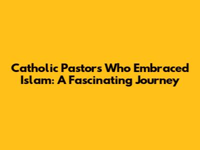 Catholic Pastors Who Embraced Islam: A Fascinating Journey