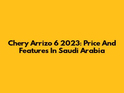 Chery Arrizo 6 2023: Price And Features In Saudi Arabia