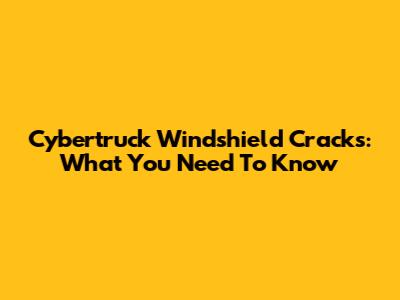 Cybertruck Windshield Cracks: What You Need To Know