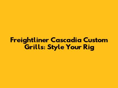 Freightliner Cascadia Custom Grills: Style Your Rig