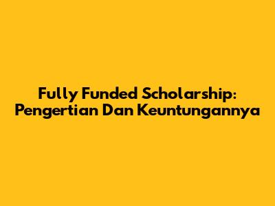 Fully Funded Scholarship: Pengertian Dan Keuntungannya