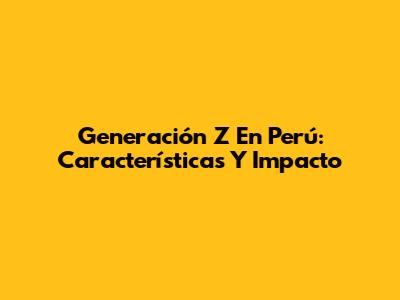 Generación Z En Perú: Características Y Impacto