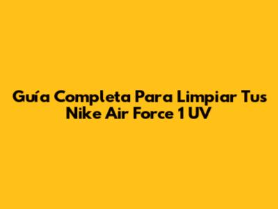 Guía Completa Para Limpiar Tus Nike Air Force 1 UV