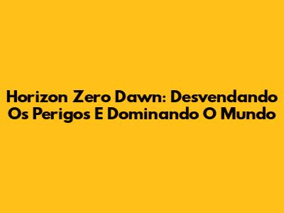 Horizon Zero Dawn: Desvendando Os Perigos E Dominando O Mundo