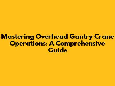 Mastering Overhead Gantry Crane Operations: A Comprehensive Guide