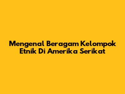 Mengenal Beragam Kelompok Etnik Di Amerika Serikat