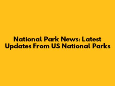 National Park News: Latest Updates From US National Parks
