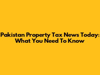 Pakistan Property Tax News Today: What You Need To Know