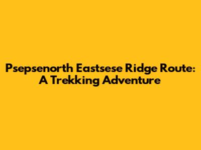 Psepsenorth Eastsese Ridge Route: A Trekking Adventure