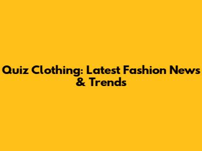 Quiz Clothing: Latest Fashion News & Trends