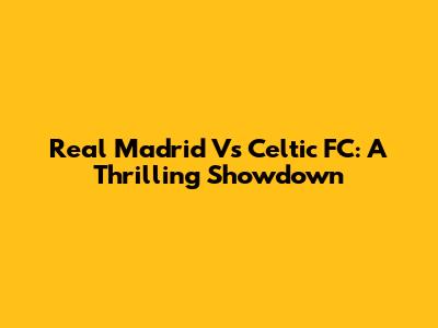 Real Madrid Vs Celtic FC: A Thrilling Showdown
