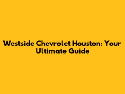 Westside Chevrolet Houston: Your Ultimate Guide